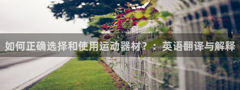 南宫大舞台官方正版app集团：如何正确选择和使用运动器材？：