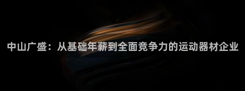 海南南宫大舞台官网下载：中山广盛：从基础年薪到全面竞争力的运